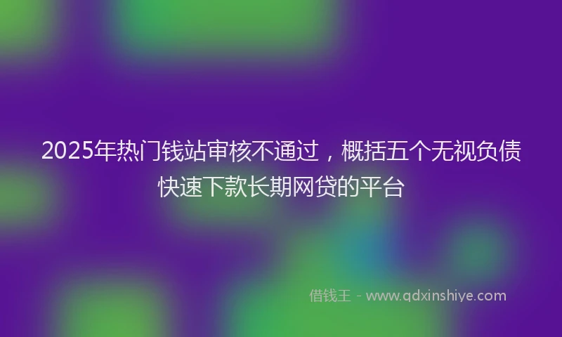 2025年热门钱站审核不通过，概括五个无视负债快速下款长期网贷的平台
