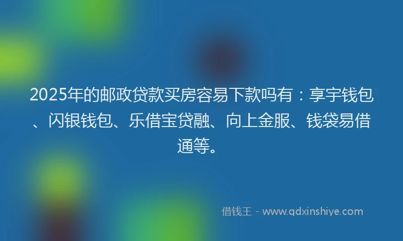 2025年的邮政贷款买房容易下款吗有：享宇钱包、闪银钱包、乐借宝贷融、向上金服、钱袋易借通等。