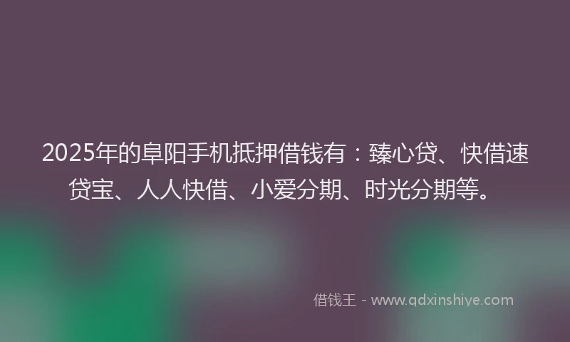 2025年的阜阳手机抵押借钱有:臻心贷、快借速贷宝、人人快借、小爱分期、时光分期等。
