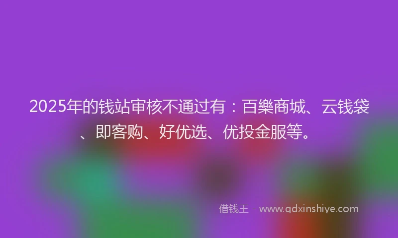 2025年的钱站审核不通过有：百樂商城、云钱袋、即客购、好优选、优投金服等。