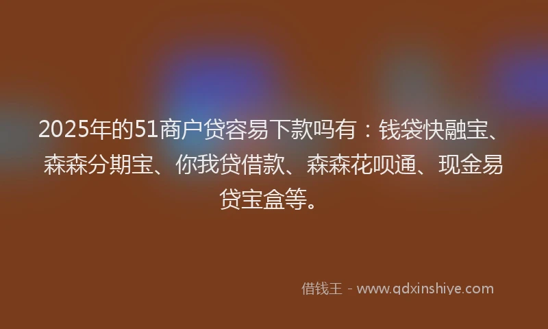 2025年的51商户贷容易下款吗有：钱袋快融宝、森森分期宝、你我贷借款、森森花呗通、现金易贷宝盒等。