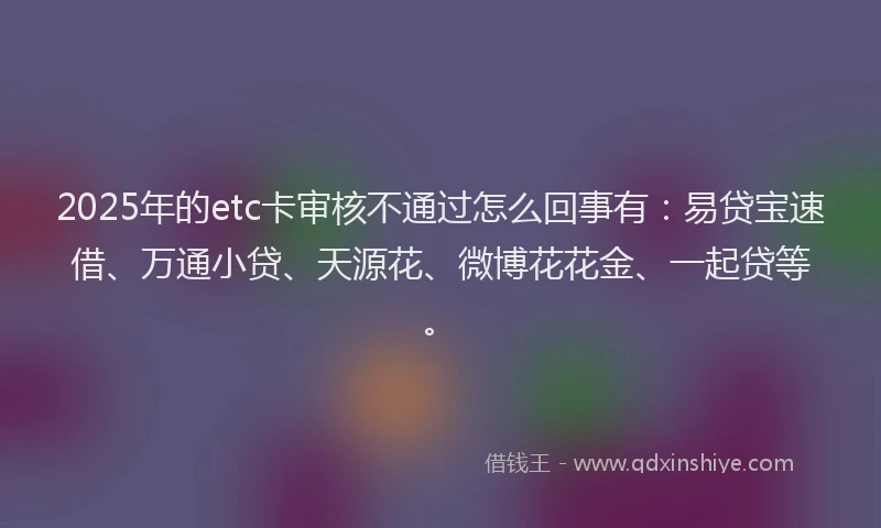 2025年的etc卡审核不通过怎么回事有：易贷宝速借、万通小贷、天源花、微博花花金、一起贷等。
