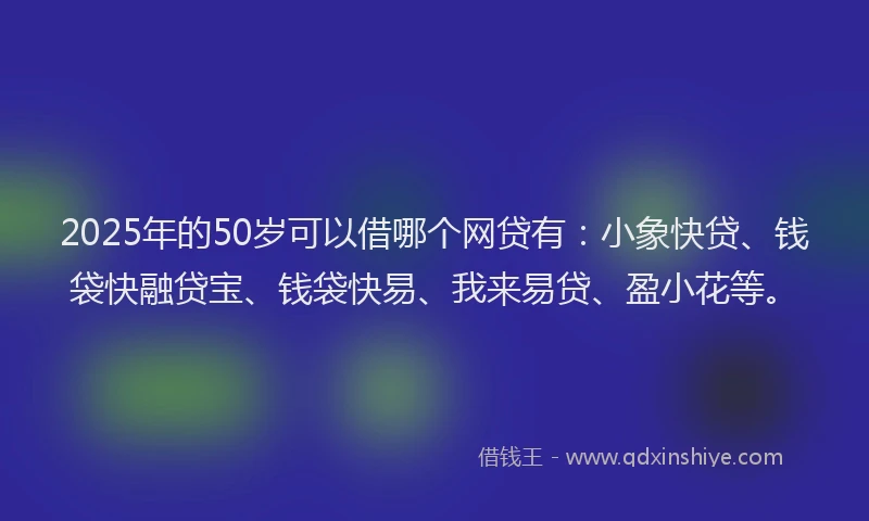 2025年的50岁可以借哪个网贷有：小象快贷、钱袋快融贷宝、钱袋快易、我来易贷、盈小花等。