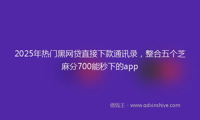2025年热门黑网贷直接下款通讯录，整合五个芝麻分700能秒下的app