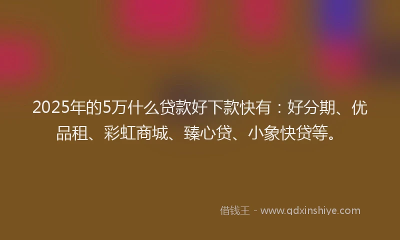 2025年的5万什么贷款好下款快有：好分期、优品租、彩虹商城、臻心贷、小象快贷等。