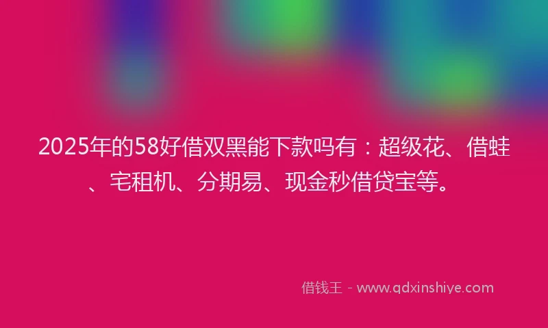 2025年的58好借双黑能下款吗有：超级花、借蛙、宅租机、分期易、现金秒借贷宝等。