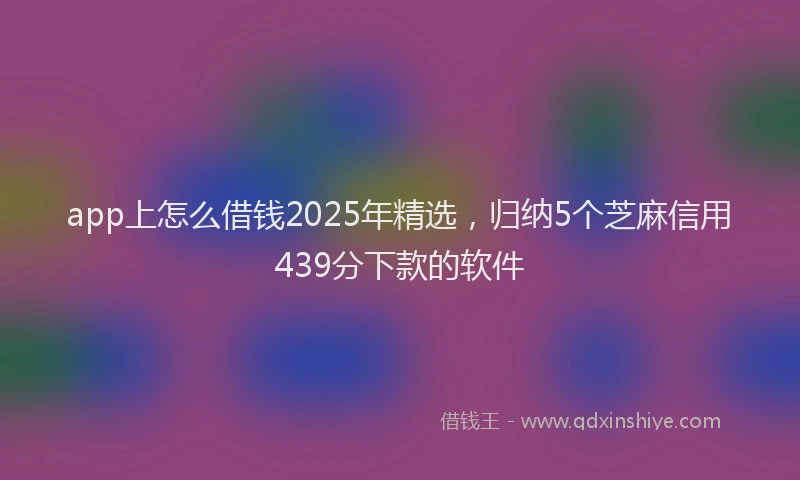 app上怎么借钱2025年精选，归纳5个芝麻信用439分下款的软件
