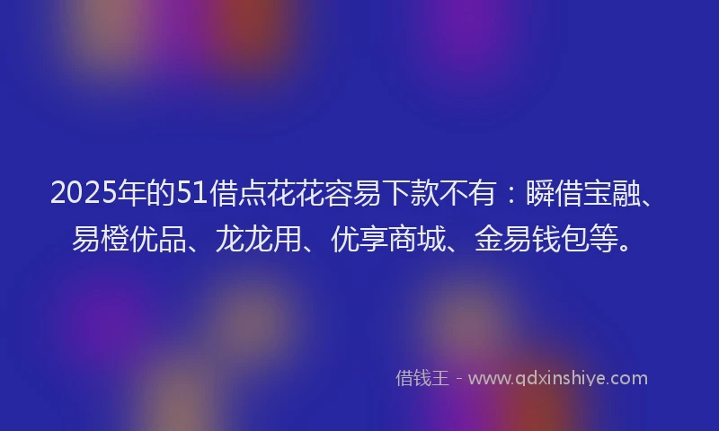 2025年的51借点花花容易下款不有：瞬借宝融、易橙优品、龙龙用、优享商城、金易钱包等。