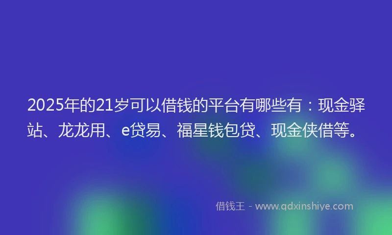 2025年的21岁可以借钱的平台有哪些有：现金驿站、龙龙用、e贷易、福星钱包贷、现金侠借等。