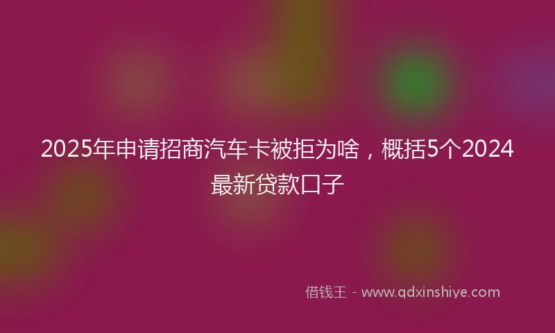 2025年申请招商汽车卡被拒为啥,概括5个2024最新贷款口子