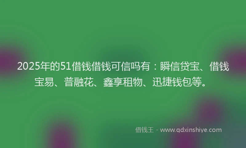 2025年的51借钱借钱可信吗有：瞬信贷宝、借钱宝易、普融花、鑫享租物、迅捷钱包等。