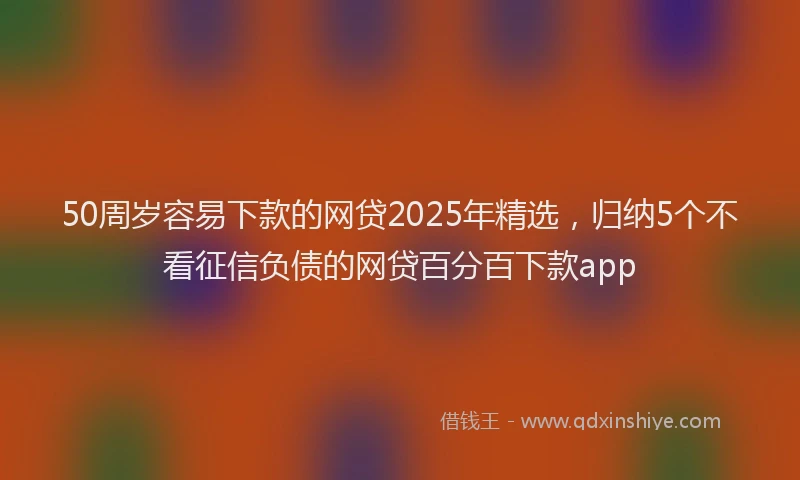 50周岁容易下款的网贷2025年精选，归纳5个不看征信负债的网贷百分百下款app