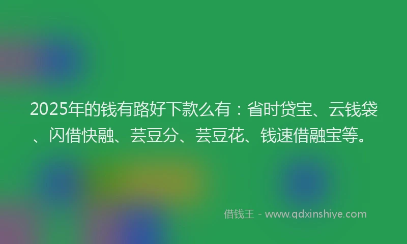 2025年的钱有路好下款么有：省时贷宝、云钱袋、闪借快融、芸豆分、芸豆花、钱速借融宝等。