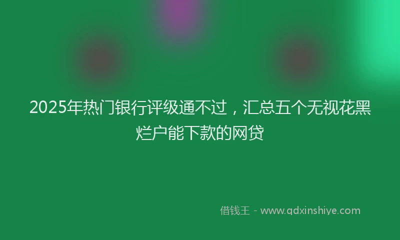2025年热门银行评级通不过，汇总五个无视花黑烂户能下款的网贷