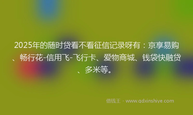 2025年的随时贷看不看征信记录呀有：京享易购、畅行花-信用飞-飞行卡、爱物商城、钱袋快融贷、多米等。