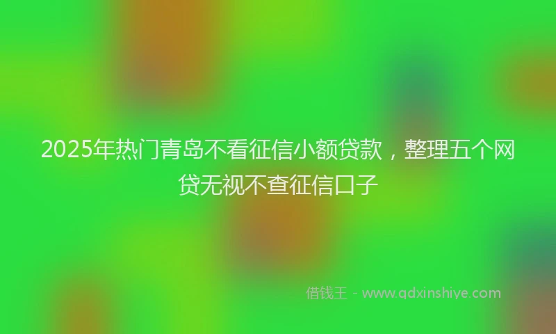 2025年热门青岛不看征信小额贷款，整理五个网贷无视不查征信口子