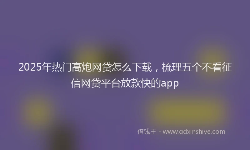 2025年热门高炮网贷怎么下载，梳理五个不看征信网贷平台放款快的app