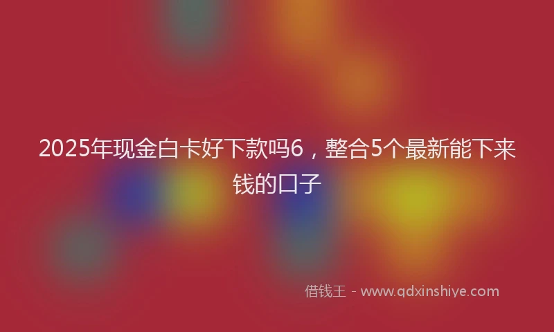 2025年现金白卡好下款吗6，整合5个最新能下来钱的口子