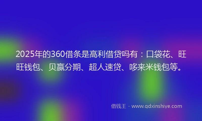 2025年的360借条是高利借贷吗有：口袋花、旺旺钱包、贝赢分期、超人速贷、哆来米钱包等。