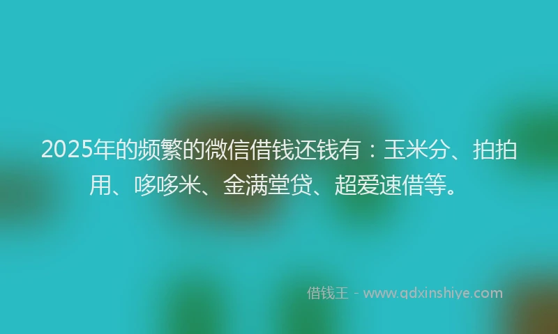 2025年的频繁的微信借钱还钱有：玉米分、拍拍用、哆哆米、金满堂贷、超爱速借等。
