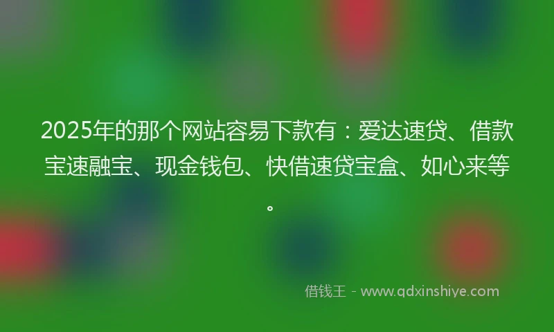 2025年的那个网站容易下款有：爱达速贷、借款宝速融宝、现金钱包、快借速贷宝盒、如心来等。