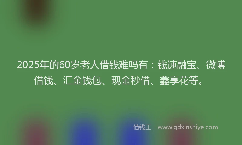 2025年的60岁老人借钱难吗有：钱速融宝、微博借钱、汇金钱包、现金秒借、鑫享花等。