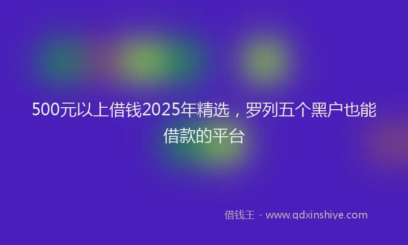 500元以上借钱2025年精选，罗列五个黑户也能借款的平台