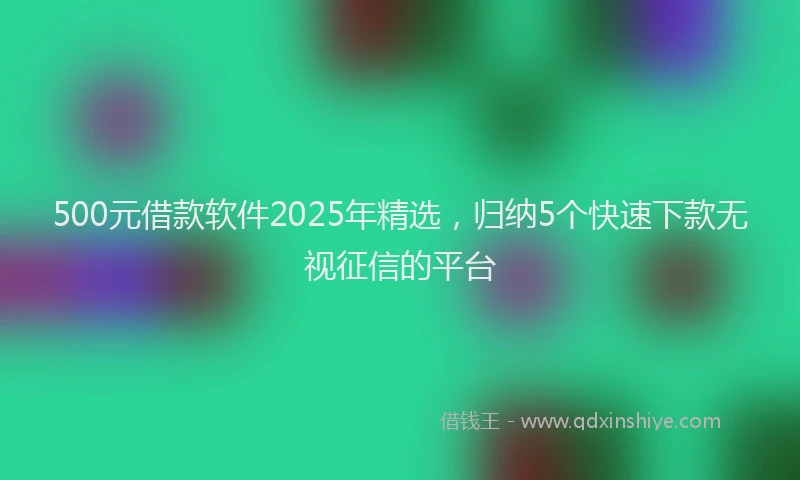500元借款软件2025年精选，归纳5个快速下款无视征信的平台