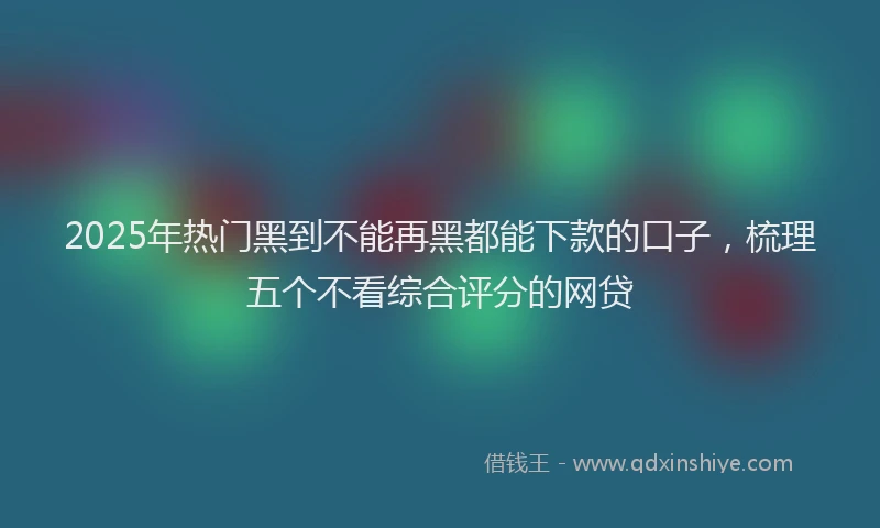 2025年热门黑到不能再黑都能下款的口子，梳理五个不看综合评分的网贷