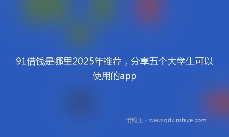 91借钱是哪里2025年推荐，分享五个大学生可以使用的app