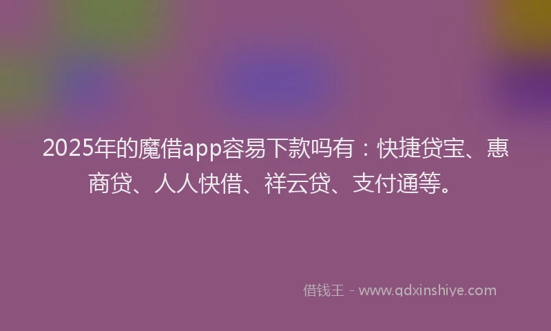 2025年的魔借app容易下款吗有：快捷贷宝、惠商贷、人人快借、祥云贷、支付通等。