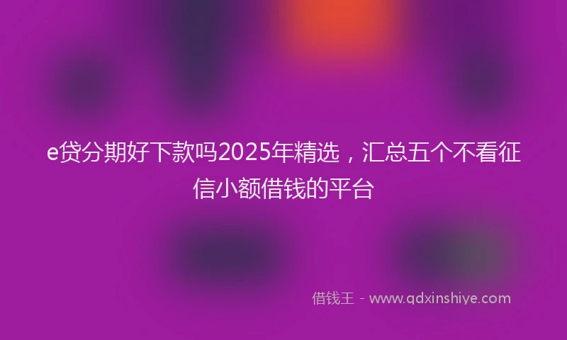 e贷分期好下款吗2025年精选，汇总五个不看征信小额借钱的平台