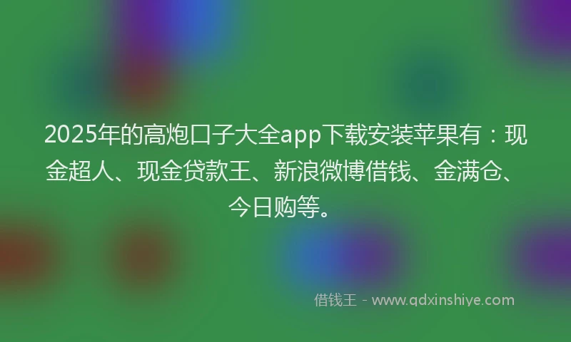 2025年的高炮口子大全app下载安装苹果有：现金超人、现金贷款王、新浪微博借钱、金满仓、今日购等。