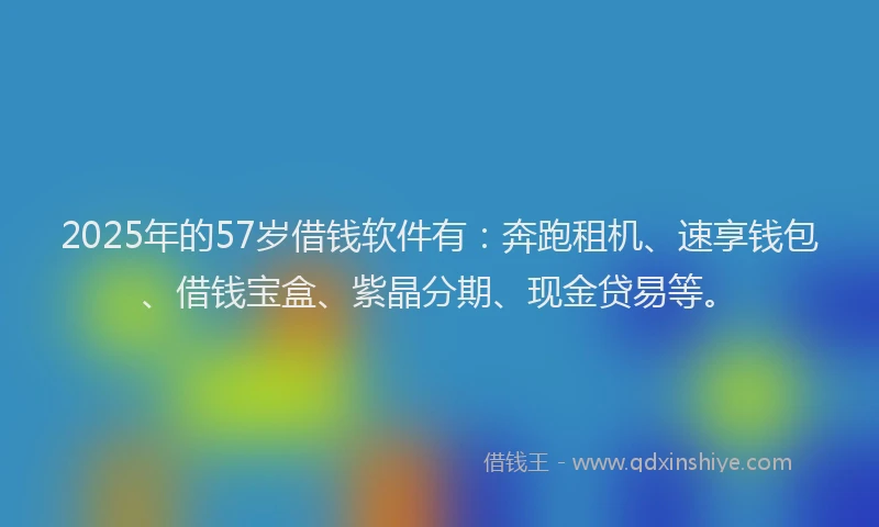 2025年的57岁借钱软件有：奔跑租机、速享钱包、借钱宝盒、紫晶分期、现金贷易等。
