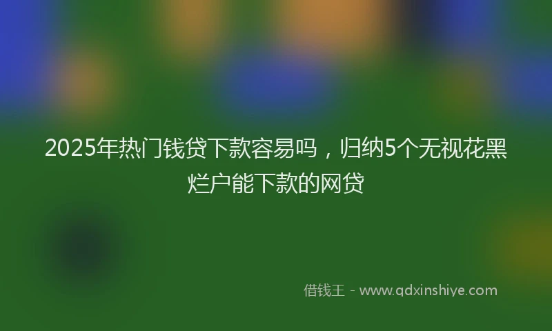 2025年热门钱贷下款容易吗，归纳5个无视花黑烂户能下款的网贷