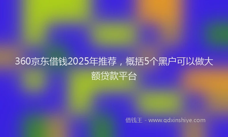 360京东借钱2025年推荐,概括5个黑户可以做大额贷款平台