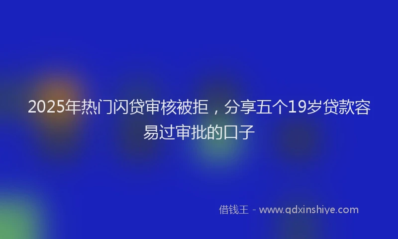 2025年热门闪贷审核被拒,分享五个19岁贷款容易过审批的口子
