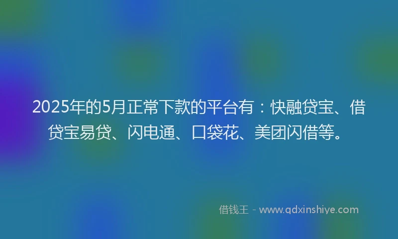 2025年的5月正常下款的平台有：快融贷宝、借贷宝易贷、闪电通、口袋花、美团闪借等。