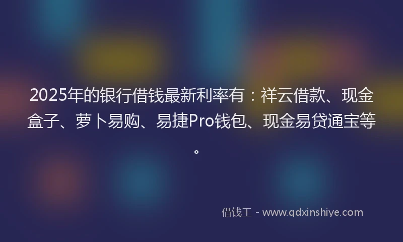 2025年的银行借钱最新利率有：祥云借款、现金盒子、萝卜易购、易捷Pro钱包、现金易贷通宝等。