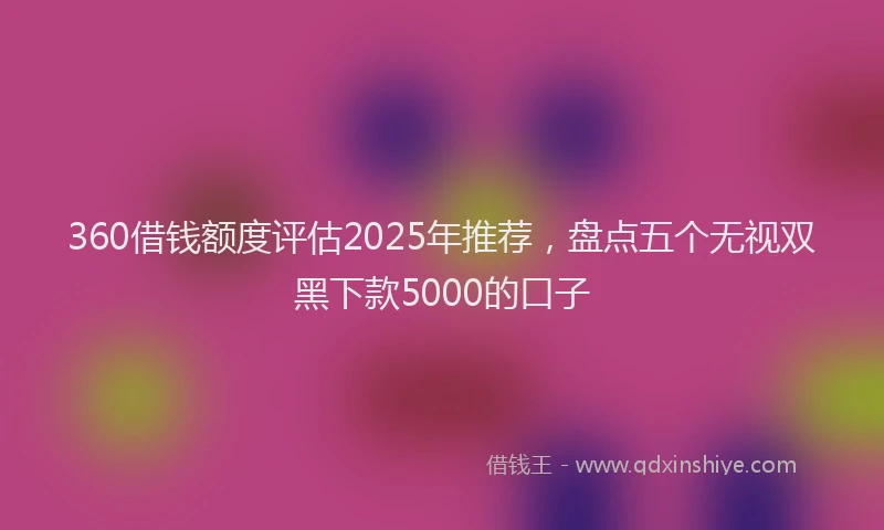 360借钱额度评估2025年推荐，盘点五个无视双黑下款5000的口子