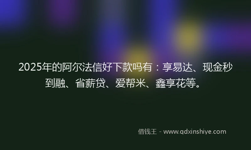 2025年的阿尔法信好下款吗有:享易达、现金秒到融、省薪贷、爱帮米、鑫享花等。