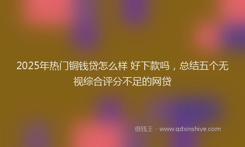 2025年热门铜钱贷怎么样 好下款吗,总结五个无视综合评分不足的网贷
