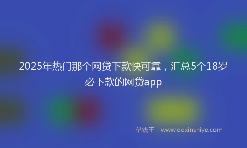 2025年热门那个网贷下款快可靠，汇总5个18岁必下款的网贷app