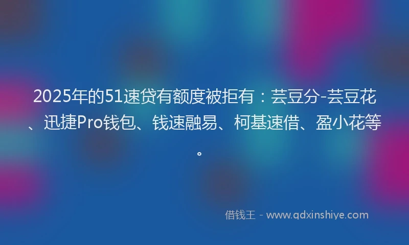2025年的51速贷有额度被拒有：芸豆分-芸豆花、迅捷Pro钱包、钱速融易、柯基速借、盈小花等。