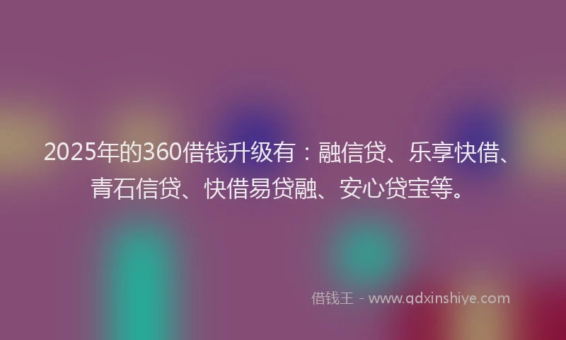 2025年的360借钱升级有：融信贷、乐享快借、青石信贷、快借易贷融、安心贷宝等。