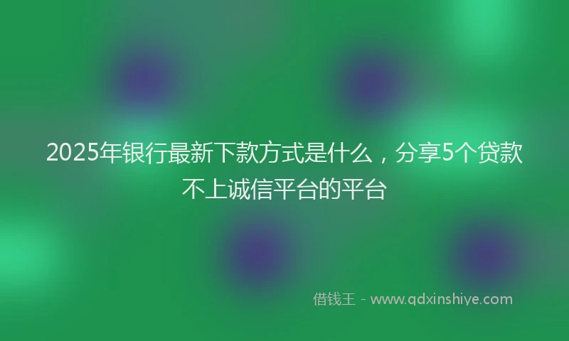 2025年银行最新下款方式是什么，分享5个贷款不上诚信平台的平台