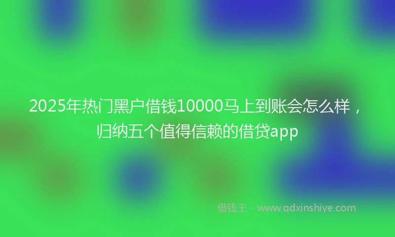 2025年热门黑户借钱10000马上到账会怎么样,归纳五个值得信赖的借贷app