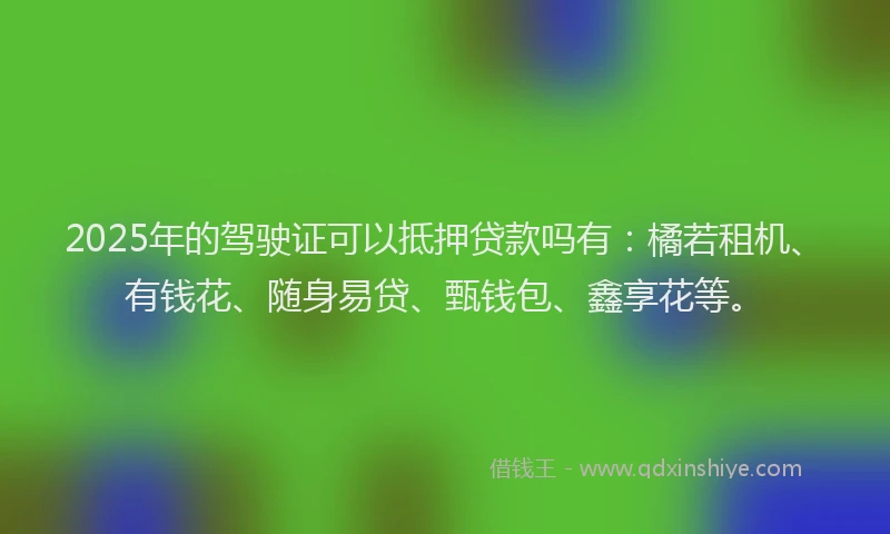 2025年的驾驶证可以抵押贷款吗有：橘若租机、有钱花、随身易贷、甄钱包、鑫享花等。