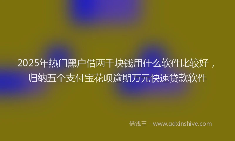 2025年热门黑户借两千块钱用什么软件比较好，归纳五个支付宝花呗逾期万元快速贷款软件