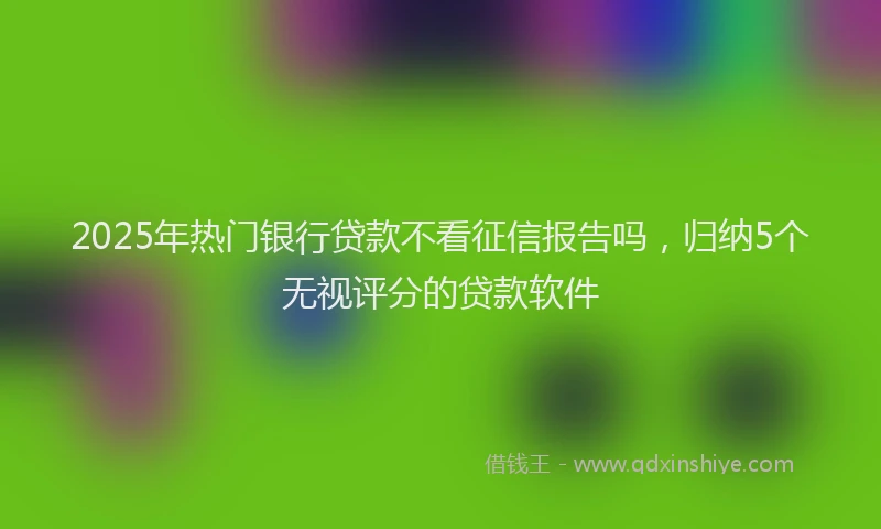 2025年热门银行贷款不看征信报告吗，归纳5个无视评分的贷款软件